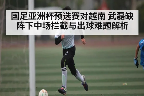 国足亚洲杯预选赛对越南 武磊缺阵下中场拦截与出球难题解析