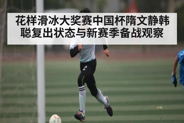 花样滑冰大奖赛中国杯隋文静韩聪复出状态与新赛季备战观察